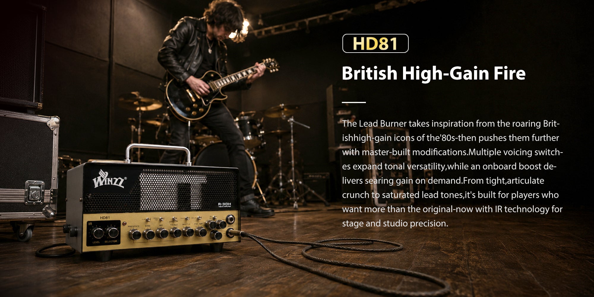 HD81British High-Gain FireThe Lead Burner takes inspiration from the roaring Brit-ishhigh-gain icons of the'80s-then pushes them furtherwith master-built modifications.Multiple voicing switch-es expand tonal versatility,while an onboard boost de-livers searing gain on demand.From tight,articulatecrunch to saturated lead tones,it's built for players whowant more than the original-now with IR technology forstage and studio precision.
